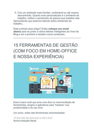 5. Crie um ambiente mais familiar, confortável ou até mesmo
descontraído. Quanto mais personalizado é o ambiente de
trabalho, melhor o sentimento da pessoa que trabalha nele
Aproveitando que estamos falando sobre ambientes de
trabalho…
Está curtindo esse artigo? Então coloque seu email
abaixo para se juntar a vários leitores inteligentes do Viver de
Blog e ser o primeiro a receber novos conteúdos.
15 FERRAMENTAS DE GESTÃO
(COM FOCO EM HOME-OFFICE
E NOSSA EXPERIÊNCIA)
Essa é para você que ama uma dica ou recomendação de
ferramentas, plugins e aplicativos para “hackear” sua
produtividade e do seu time.
Um aviso, antes das ferramentas recomendadas:
“A fool with the best tool is still a fool”.
Numa tradução literal:
 