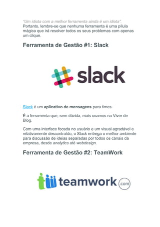 “Um idiota com a melhor ferramenta ainda é um idiota”.
Portanto, lembre-se que nenhuma ferramenta é uma pílula
mágica que irá resolver todos os seus problemas com apenas
um clique.
Ferramenta de Gestão #1: Slack
Slack é um aplicativo de mensagens para times.
É a ferramenta que, sem dúvida, mais usamos na Viver de
Blog.
Com uma interface focada no usuário e um visual agradável e
relativamente descontraído, o Slack entrega o melhor ambiente
para discussão de ideias separadas por todos os canais da
empresa, desde analytics até webdesign.
Ferramenta de Gestão #2: TeamWork
 
