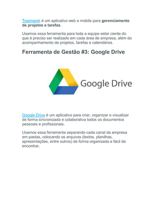 Teamwork é um aplicativo web e mobile para gerenciamento
de projetos e tarefas.
Usamos essa ferramenta para toda a equipe estar ciente do
que é preciso ser realizado em cada área de empresa, além do
acompanhamento de projetos, tarefas e calendários.
Ferramenta de Gestão #3: Google Drive
Google Drive é um aplicativo para criar, organizar e visualizar
de forma sincronizada e colaborativa todos os documentos
pessoais e profissionais.
Usamos essa ferramenta separando cada canal da empresa
em pastas, colocando os arquivos (textos, planilhas,
apresentações, entre outros) de forma organizada e fácil de
encontrar.
 