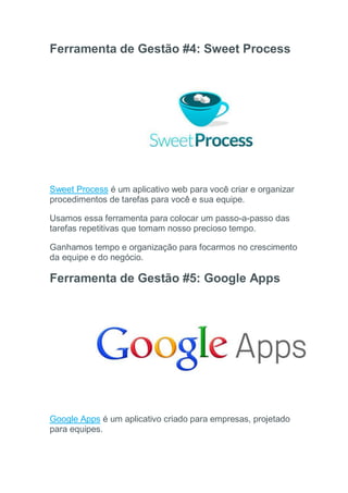 Ferramenta de Gestão #4: Sweet Process
Sweet Process é um aplicativo web para você criar e organizar
procedimentos de tarefas para você e sua equipe.
Usamos essa ferramenta para colocar um passo-a-passo das
tarefas repetitivas que tomam nosso precioso tempo.
Ganhamos tempo e organização para focarmos no crescimento
da equipe e do negócio.
Ferramenta de Gestão #5: Google Apps
Google Apps é um aplicativo criado para empresas, projetado
para equipes.
 