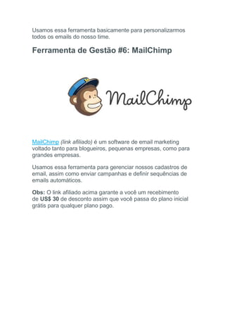 Usamos essa ferramenta basicamente para personalizarmos
todos os emails do nosso time.
Ferramenta de Gestão #6: MailChimp
MailChimp (link afiliado) é um software de email marketing
voltado tanto para blogueiros, pequenas empresas, como para
grandes empresas.
Usamos essa ferramenta para gerenciar nossos cadastros de
email, assim como enviar campanhas e definir sequências de
emails automáticos.
Obs: O link afiliado acima garante a você um recebimento
de US$ 30 de desconto assim que você passa do plano inicial
grátis para qualquer plano pago.
 