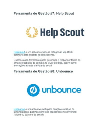 Ferramenta de Gestão #7: Help Scout
HelpScout é um aplicativo web na categoria Help Desk,
software para suporte ao leitor/cliente.
Usamos essa ferramenta para gerenciar e responder todos os
emails recebidos de contato no Viver de Blog, assim como
interações através da lista de email.
Ferramenta de Gestão #8: Unbounce
Unbounce é um aplicativo web para criação e análise de
landing pages, páginas com foco específico em conversão
(clique ou captura de email)
 