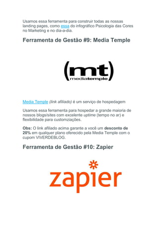 Usamos essa ferramenta para construir todas as nossas
landing pages, como essa do infográfico Psicologia das Cores
no Marketing e no dia-a-dia.
Ferramenta de Gestão #9: Media Temple
Media Temple (link afiliado) é um serviço de hospedagem
Usamos essa ferramenta para hospedar a grande maioria de
nossos blogs/sites com excelente uptime (tempo no ar) e
flexibilidade para customziações.
Obs: O link afiliado acima garante a você um desconto de
20% em qualquer plano oferecido pela Media Temple com o
cupom VIVERDEBLOG.
Ferramenta de Gestão #10: Zapier
 