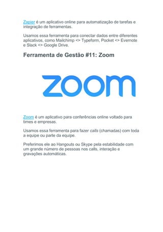 Zapier é um aplicativo online para automatização de tarefas e
integração de ferramentas.
Usamos essa ferramenta para conectar dados entre diferentes
aplicativos, como Mailchimp <> Typeform, Pocket <> Evernote
e Slack <> Google Drive.
Ferramenta de Gestão #11: Zoom
Zoom é um aplicativo para conferências online voltado para
times e empresas.
Usamos essa ferramenta para fazer calls (chamadas) com toda
a equipe ou parte da equipe.
Preferimos ele ao Hangouts ou Skype pela estabilidade com
um grande número de pessoas nos calls, interação e
gravações automáticas.
 
