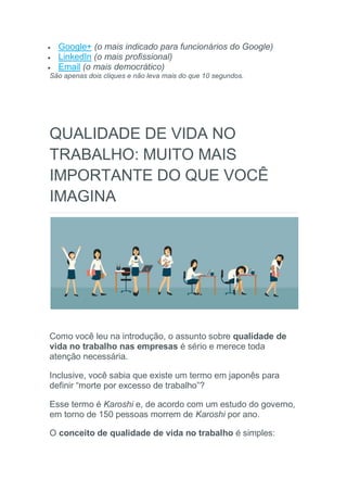  Google+ (o mais indicado para funcionários do Google)
 LinkedIn (o mais profissional)
 Email (o mais democrático)
São apenas dois cliques e não leva mais do que 10 segundos.
QUALIDADE DE VIDA NO
TRABALHO: MUITO MAIS
IMPORTANTE DO QUE VOCÊ
IMAGINA
Como você leu na introdução, o assunto sobre qualidade de
vida no trabalho nas empresas é sério e merece toda
atenção necessária.
Inclusive, você sabia que existe um termo em japonês para
definir “morte por excesso de trabalho”?
Esse termo é Karoshi e, de acordo com um estudo do governo,
em torno de 150 pessoas morrem de Karoshi por ano.
O conceito de qualidade de vida no trabalho é simples:
 