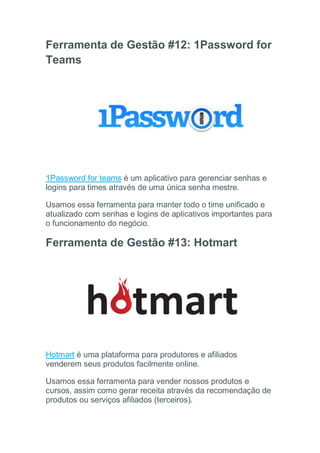 Ferramenta de Gestão #12: 1Password for
Teams
1Password for teams é um aplicativo para gerenciar senhas e
logins para times através de uma única senha mestre.
Usamos essa ferramenta para manter todo o time unificado e
atualizado com senhas e logins de aplicativos importantes para
o funcionamento do negócio.
Ferramenta de Gestão #13: Hotmart
Hotmart é uma plataforma para produtores e afiliados
venderem seus produtos facilmente online.
Usamos essa ferramenta para vender nossos produtos e
cursos, assim como gerar receita através da recomendação de
produtos ou serviços afiliados (terceiros).
 