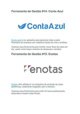 Ferramenta de Gestão #14: Conta Azul
Conta azul é um aplicativo para gerenciar toda a parte
financeira da empresa com relatórios fáceis de criar e analisar.
Usamos essa ferramenta para manter nosso fluxo de caixa em
dia, assim como traçar cenários de despesas e receitas.
Ferramenta de Gestão #15: Enotas
Enotas (link afiliado) é um programa de emissão de notas
eletrônicas, totalmente integrado com o Hotmart.
Usamos essa ferramenta para emitir de forma praticamente
automática nossas notas fiscais.
 