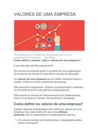 VALORES DE UMA EMPRESA
”A felicidade é um estado de consciência que vem do
cumprimento de valores”. – Ayn Rand
Como definir a missão, visão e valores de uma empresa?
E por que eles são tão importantes?
Os valores da empresa guiam a conduta de uma organização.
Já os planos de missão e visão ditam sua rota de execução.
Os valores de uma empresa devem refletir princípios éticos e
morais, unindo o mundo empresarial ao pessoal.
São princípios inegociáveis, ditando comportamentos e atitudes
no funcionamento de toda estrutura organizacional.
Dão suporte às formas de relacionamento dos colaboradores
entre si e perante os clientes, fornecedores e sociedade.
Como definir os valores de uma empresa?
Existem algumas metodologias para definir os valores de uma
empresa, mas nada melhor do que uma reflexão
profunda com os stakeholders e colaboradores internos:
1. Os valores centrais são fundamentais, independente deles
serem premiados?
 