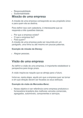  Responsabilidade
 Sustentabilidade
Missão de uma empresa
A missão de uma empresa corresponde ao seu propósito único
e para quem ela se destina.
Para definir isso com sabedoria, é interessante que se
responda a três questões básicas:
 Por que a empresa existe?
 O que a empresa faz?
 Para quem?
A missão de uma empresa pode ser resumida em um
parágrafo, uma linha ou até mesmo em poucas palavras.
Exemplo de missão da Disney:
 Alegrar pessoas.
Visão de uma empresa
Ao definir a visão de uma empresa, é importante estabelecer a
perspectiva para longo prazo.
A visão inspira-se naquilo que se almeja para o futuro.
Inclui-se, nesta etapa, aquilo em que a empresa quer se tornar
e em que direção devem ser focados os seus esforços.
Exemplo da visão da Mercedes-Benz:
 Nosso objetivo é ser referência como empresa produtora e
fornecedora brasileira dos melhores veículos comerciais,
agregados, automóveis, componentes e serviços.
 