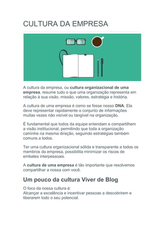 CULTURA DA EMPRESA
A cultura da empresa, ou cultura organizacional de uma
empresa, resume tudo o que uma organização representa em
relação à sua visão, missão, valores, estratégia e história.
A cultura de uma empresa é como se fosse nosso DNA. Ela
deve representar rapidamente o conjunto de informações
muitas vezes não visível ou tangível na organização.
É fundamental que todos da equipe entendam e compartilhem
a visão institucional, permitindo que toda a organização
caminhe na mesma direção, seguindo estratégias também
comuns a todos.
Ter uma cultura organizacional sólida e transparente a todos os
membros da empresa, possibilita minimizar os riscos de
embates interpessoais.
A cultura de uma empresa é tão importante que resolvemos
compartilhar a nossa com você.
Um pouco da cultura Viver de Blog
O foco da nossa cultura é:
Alcançar a excelência e incentivar pessoas a descobrirem e
liberarem todo o seu potencial.
 