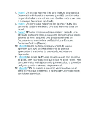 7. (tweet) Um estudo recente feito pelo instituto de pesquisa
Observatório Universitário revelou que 53% dos formados
no país trabalham em setores que não têm nada a ver com
o curso que fizeram na faculdade.
8. (tweet) O setor estatal responde por apenas 11,3% dos
postos de trabalho no Brasil, uma das menores taxas do
mundo.
9. (tweet) 50% dos brasileiros desempenham mais de uma
atividade ou fazem horas extras para compensar os baixos
salários de hoje, segundo uma pesquisa recente do
Departamento Intersindical de Estatística e Estudos
Socioeconômicos (Dieese).
10. (tweet) Dados da Organização Mundial da Saúde
apontam que 30% dos trabalhadores do planeta
apresentam transtornos da ansiedade, estresse ou
depressão.
11. (tweet) No Brasil 52,5% das pessoas estão com excesso
de peso, sem falar daqueles que estão no peso “ideal”, mas
possuem muito mais gordura do que músculos, o que é tão
perigoso quanto o excesso de peso em si.
12. (tweet) 70% do quanto e do como vivemos deve-se ao
estilo de vida que adotamos, e apenas30% correspondem
aos fatores genéticos.
 