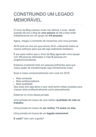 CONSTRUINDO UM LEGADO
MEMORÁVEL
O Viver de Blog cresceu muito nos últimos 2 anos, desde
quando ele era o blog de uma pessoa só até a fase onde
trabalhávamos em um grupo de 4-6 pessoas.
Agora, chegou o momento de iniciarmos uma nova jornada.
2016 será um ano em que iremos All-In, colocando todos os
nossos esforços para que ele seja realmente fantástico.
É por esse motivo que o Viver de Blog agora tem uma equipe
com 15 pessoas dedicadas e mais 6 pessoas em
projetos/consultorias.
Estamos investindo forte em pessoas brilhantes para que
nosso poder de transformação seja infinitamente maior.
Esse é nosso comprometimento com você em 2016.
 Mais conteúdo
 Mais profissionalismo
 Mais qualidade.
Que esse ano seja épico e que você tenha metas ousadas para
crescer tanto profissionalmente como pessoalmente.
Estamos no início dessa jornada.
Uma jornada em busca de uma melhor qualidade de vida no
trabalho.
Uma jornada em busca de ser melhor 1% todos os dias.
Uma jornada em busca de um legado memorável.
E você? Vem com a gente?
 