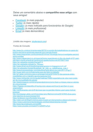 Deixe um comentário abaixo e compartilhe esse artigo com
seus amigos!
 Facebook (o mais popular)
 Twitter (o mais rápido)
 Google+ (o mais indicado para funcionários do Google)
 LinkedIn (o mais profissional)
 Email (o mais democrático)
(crédito das imagens: shutterstock.com)
Fontes de Consulta:
http://www.ihu.unisinos.br/entrevistas/26732-o-suicidio-de-trabalhadores-os-casos-do-
brasil-e-da-franca-entrevista-especial-com-marcelo-finazzi
http://www.theguardian.com/business/2014/mar/19/orange-france-investigates-second-
wave-suicides
http://www.independent.co.uk/news/uk/home-news/slavery-in-the-city-death-of-21-year-
old-intern-moritz-erhardt-at-merrill-lynch-sparks-furore-over-8775917.html
https://en.wikipedia.org/wiki/OrangeS.A.
https://en.wikipedia.org/wiki/Le_Parisien
http://www.dhnet.org.br/direitos/sip/asia/carreiromortejapaokarochi.pdf
https://pt.wikipedia.org/wiki/Qualidade_de_vida_no_trabalho#cite_note-1
http://www.businessinsider.com/disturbing-facts-about-your-job-2011-2?op=1
http://super.abril.com.br/historia/da-para-ser-feliz-no-trabalho
http://g1.globo.com/concursos-e-emprego/noticia/2015/04/72-das-pessoas-estao-
insatisfeitas-com-o-trabalho-aponta-pesquisa.html
http://www.minhavida.com.br/saude/materias/15909-expectativa-de-vida-maior-pode-
ser-de-ma-qualidade-diz-estudo
http://destinonegocio.com/br/empreendedorismo/como-fazer-a-missao-visao-e-valores-
de-uma-empresa/
https://7geese.com/benefits-of-having-core-values-and-how-to-set-them-in-your-
organization/
http://certificacaoiso.com.br/8-tecnicas-que-os-grandes-lideres-usam-para-motivar-
pessoas/
http://revistapegn.globo.com/Colunistas/Jairo-Martins/noticia/2014/05/6-dicas-para-
reter-talentos-na-sua-empresa.html
https://endeavor.org.br/fundador-time-ceo/
http://veler.com.br/blog/3-motivos-para-investir-em-treinamento-e-desenvolvimento/
https://www.customercontactstrategies.com/tool-kits/enterprise-remote/
http://www.top-employers.com/pt-BR/
https://www.youtube.com/watch?v=u6XAPnuFjJc
 