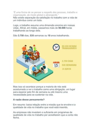 “É uma forma de se pensar a respeito das pessoas, trabalho e
organização, de modo global e abrangente.”
Não existe separação da satisfação no trabalho com a vida de
um indivíduo como um todo.
Logo, o trabalho assume uma dimensão enorme em nossas
vidas. Afinal, em média, passamos mais de 90.000 horas
trabalhando ao longo dela.
São 3.750 dias, 535 semanas ou 10 anos trabalhando.
Mas isso só acontece porque a maioria de nós está
acostumado a ver o trabalho como uma obrigação, um lugar
para esperar pelo fim de semana ou até mesmo uma
necessidade para se sustentar na vida.
A razão desse pensamento?
Em resumo: baixa relação entre a missão que te envolve e a
qualidade de vida no trabalho que você está inserido.
As empresas não investem o suficiente em programas de
qualidade de vida no trabalho por acreditarem que a conta não
fecha.
 