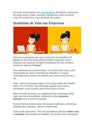Ao invés de pensarem em produtividade, felicidade e parcerias
de longo prazo, tratam pessoas inteligentes como somente
mais um número em suas planilhas de custos.
Qualidade de Vida nas Empresas
Você já se perguntou por que muitos de nós trabalham 8
horas por dia com baixa produtividade, enquanto outras
pessoas são capazes de gerar resultados de uma semana
inteira em apenas 4 horas?
Essa diferença de produtividade, na maioria das vezes, está
relacionada ao nosso ambiente de trabalho e à nossa
motivação para exercer as tarefas que fazem parte do dia a
dia.
Aliás, muitos empregos exigem uma carga diária de trabalho
entre 10 e 12 horas, não deixando espaço para outras
atividades, como estudo, exercícios físicos e lazer.
Além da falta de tempo, as exigências das empresas estão
cada vez mais descabidas, deixando muitas pessoas
doentes com a enorme pressão.
Nunca tivemos tantos casos de ataques cardíacos, derrames,
pressão alta, diabetes, câncer e depressão.
Outro dado alarmante: 70% dos brasileiros afirmam sofrer com
o estresse relacionado ao trabalho, de acordo com a pesquisa
 