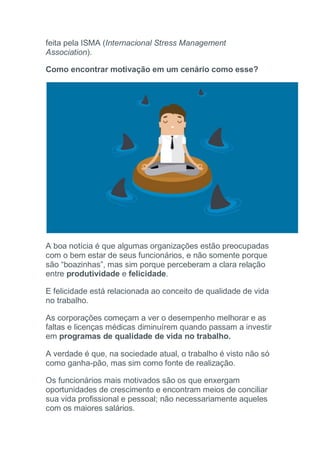 feita pela ISMA (Internacional Stress Management
Association).
Como encontrar motivação em um cenário como esse?
A boa notícia é que algumas organizações estão preocupadas
com o bem estar de seus funcionários, e não somente porque
são “boazinhas”, mas sim porque perceberam a clara relação
entre produtividade e felicidade.
E felicidade está relacionada ao conceito de qualidade de vida
no trabalho.
As corporações começam a ver o desempenho melhorar e as
faltas e licenças médicas diminuírem quando passam a investir
em programas de qualidade de vida no trabalho.
A verdade é que, na sociedade atual, o trabalho é visto não só
como ganha-pão, mas sim como fonte de realização.
Os funcionários mais motivados são os que enxergam
oportunidades de crescimento e encontram meios de conciliar
sua vida profissional e pessoal; não necessariamente aqueles
com os maiores salários.
 