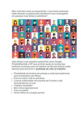 Mas você deve estar se perguntando: o que essas empresas
estão fazendo na prática para transformar seus empregados
em pessoas mais felizes e satisfeitas?
Veja abaixo o que grandes companhias como Google,
Procter&Gamble e HP (que já foram parte do ranking das
melhores empresas para se trabalhar da Revista Exame) estão
fazendo para promover a qualidade de vida no trabalho.:
 Flexibilidade de horários de entrada e saída (principalmente
para funcionários com filhos)
 Foco na meta e não no processo
 Licença maternidade remunerada de 6 meses e não
remunerada de um ano
 Trabalho desafiador
 Bom clima organizacional
 Foco no cliente
 Home Office se a função permitir
 