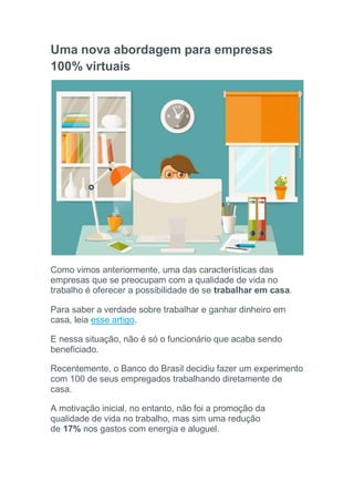 Uma nova abordagem para empresas
100% virtuais
Como vimos anteriormente, uma das características das
empresas que se preocupam com a qualidade de vida no
trabalho é oferecer a possibilidade de se trabalhar em casa.
Para saber a verdade sobre trabalhar e ganhar dinheiro em
casa, leia esse artigo.
E nessa situação, não é só o funcionário que acaba sendo
beneficiado.
Recentemente, o Banco do Brasil decidiu fazer um experimento
com 100 de seus empregados trabalhando diretamente de
casa.
A motivação inicial, no entanto, não foi a promoção da
qualidade de vida no trabalho, mas sim uma redução
de 17% nos gastos com energia e aluguel.
 