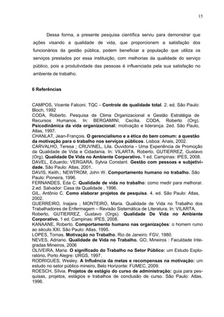15
Dessa forma, a presente pesquisa científica serviu para demonstrar que
ações visando a qualidade de vida, que proporcionem a satisfação dos
funcionários da gestão pública, podem beneficiar a população que utiliza os
serviços prestados por essa instituição, com melhorias da qualidade do serviço
público, pois a produtividade das pessoas é influenciada pela sua satisfação no
ambiente de trabalho.
6 Referências
CAMPOS, Vicente Falconi. TQC - Controle de qualidade total. 2. ed. São Paulo:
Bloch, 1992
CODA, Roberto. Pesquisa de Clima Organizacional e Gestão Estratégia de
Recursos Humanos. In: BERGAMINI, Cecília. CODA, Roberto (Org).
Psicodinâmica da vida organizacional: motivação e liderança. 2ed. São Paulo,
Atlas, 1997.
CHANLAT, Jean-François. O gerencialismo e a ética do bem comum: a questão
da motivação para o trabalho nos serviços públicos. Lisboa: Anais, 2002.
CARVALHO, Teresa ; CRUVINEL, Lila. Ouvidoria - Uma Experiência de Promoção
da Qualidade de Vida e Cidadania. In: VILARTA, Roberto, GUTIERREZ, Gustavo
(Org). Qualidade De Vida no Ambiente Corporativo. 1 ed. Campinas: IPES, 2008.
DAVEL, Eduardo; VERGARA, Sylvia Constant. Gestão com pessoas e subjetivi-
dade. São Paulo: Atlas, 2001.
DAVIS, Keith.; NEWTROM, John W. Comportamento humano no trabalho. São
Paulo: Pioneira, 1996.
FERNANDES, Eda C. Qualidade de vida no trabalho: como medir para melhorar.
2.ed. Salvador: Casa da Qualidade , 1996.
GIL, Antônio C. Como elaborar projetos de pesquisa. 4. ed. São Paulo: Atlas,
2002.
GUERREIRO, Inajara ; MONTEIRO, Maria. Qualidade de Vida no Trabalho dos
Trabalhadores de Enfermagem – Revisão Sistemática de Literatura. In: VILARTA,
Roberto, GUTIERREZ, Gustavo (Orgs). Qualidade De Vida no Ambiente
Corporativo. 1 ed. Campinas: IPES, 2008.
KANAANE, Roberto. Comportamento humano nas organizações: o homem rumo
ao século XXI. São Paulo: Atlas, 1995.
LOPES, Tomas. Motivação no Trabalho. Rio de Janeiro: FGV, 1980.
NEVES, Adriano. Qualidade de Vida no Trabalho. GO, Mineiros : Faculdade Inte-
gradas Mineiros, 2006
OLIVEIRA, Maria. O significado do Trabalho no Setor Público: um Estudo Explo-
ratório. Porto Alegre: URGS, 1997.
RODRIGUES, Wesley. A Influência da metas e recompensas na motivação: um
estudo no setor público mineiro. Belo Horizonte: FUMEC, 2009.
ROESCH, Sílvia. Projetos de estágio do curso de administração: guia para pes-
quisas, projetos, estágios e trabalhos de conclusão de curso. São Paulo: Atlas,
1996.
 