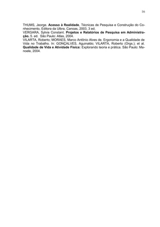 16
THUMS, Jeorge. Acesso à Realidade, Técnicas de Pesquisa e Construção do Co-
nhecimento, Editora da Ulbra, Canoas, 2003, 3 ed.
VERGARA, Sylvia Constant. Projetos e Relatórios de Pesquisa em Administra-
ção. 5. ed. São Paulo: Atlas, 2004.
VILARTA, Roberto; MORAES, Marco Antônio Alves de. Ergonomia e a Qualidade de
Vida no Trabalho. In: GONÇALVES, Aguinaldo; VILARTA, Roberto (Orgs.); et al.
Qualidade de Vida e Atividade Física: Explorando teoria e prática. São Paulo: Ma-
noele, 2004.
 