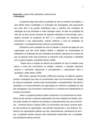 2
Keywords: quality of life; satisfaction; public service
1 Introdução
O presente artigo trata sobre a qualidade de vida no ambiente de trabalho e
seus efeitos sobre a satisfação e a motivação dos empregados, não esquecendo
que esse item é de grande importância para a melhoria das condições de
realização de suas atividades e maior interação social. Ao falar em qualidade de
vida não se deve pensar somente em aspectos referentes à remuneração, pois o
objetivo principal do programa de QVT é a combinação de interesses dos
funcionários e das organizações, visando melhorar o nível de satisfação do
trabalhador e conseqüentemente melhorar a produtividade.
Entende-se como qualidade de vida no trabalho o conjunto de ações de uma
organização, que tem como objetivo facilitar e satisfazer as necessidades do
trabalhador na realização de suas atividades de trabalho, baseando-se na teoria de
que as pessoas serão mais produtivas se estiverem mais envolvidas e satisfeitas
com o próprio trabalho, exemplifica Neves ( 2000).
Dessa forma a adoção do sistema de qualidade de vida no trabalho pode
elevar a moral dos funcionários no trabalho, melhorar a interação relacional,
prevenir o sofrimento institucional e principalmente o adoecimento físico e
psicológico, relata Vilarta ( 2008).
Além disso, segundo Fernandes (1996) para alcançar os objetivos organiza-
cionais é necessário que haja um envolvimento maior dos funcionários em relação
às metas de qualidade, visando maior produtividade e competitividade. Para tanto é
necessário um comprometimento da organização em melhorar a qualidade de vida
dos empregados, pois aumentará o desempenho e o interesse dos trabalhadores no
sucesso da empresa.
Assim, os gestores públicos estão começando a se conscientizar da impor-
tância de que ocorram mudanças significativas nas suas relações de trabalho, pois
isso pode resultar em melhoria nas atitudes e comportamentos dos seus funcioná-
rios. Conforme Davel e Vergara (2001) os funcionários não fazem somente parte
da vida produtiva da organização, mas também representam a sua dinâmica. So-
bretudo nas organizações públicas que são, essencialmente, prestadoras de servi-
ços, a qualidade desses serviços está inteiramente relacionada com a qualidade
dos prestadores desses serviços.
 