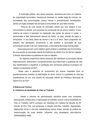 3
A instituição pública, alvo dessa pesquisa, caracteriza-se como um sistema
de organização burocrática, hierárquica, baseada no caráter legal de normas, na
formalidade das comunicações, possui rotinas e procedimentos formalizados,
sendo um órgão prestador de serviços à comunidade em que está inserida.
Trata-se de uma escola de educação infantil que visa integrar a sua
comunidade e a escola, num processo de construção de um ensino coletivo. O seu
sistema de ensino é baseado na integração das ações de educar e cuidar, o
aprendizado é feito basicamente através do lúdico, ou seja, através de jogos e
brinquedos. A sua faixa etária de alunos é de 0 a 6 anos. Seus programas de
trabalho são planejados anualmente e são sujeitos a aprovação de sua
comunidade escolar e de sua mantenedora, a Secretaria Municipal da Educação.
Essa pesquisa tem como objetivo geral analisar a satisfação dos funcionários
de uma escola de educação infantil da Prefeitura de Santa Cruz do Sul em relação
a fatores relacionados à qualidade de vida no trabalho
Os objetivos específicos dessa pesquisa são identificar os principais fatores
organizacionais, ambientais e comportamentais que influenciam a qualidade de vida
dos trabalhadores e identificar a satisfação dos servidores públicos municipais em
relação a indicadores de QVT.
Neste caso a pesquisa se concentrará em buscar respostas para os
questionamentos contidos na delimitação do tema: Como é a qualidade de vida dos
trabalhadores do em uma escola de educação infantil da Prefeitura Municipal de
Santa Cruz do Sul?
2 Referencial Teórico
2.1 Histórico da Qualidade de Vida no Trabalho
Desde o advento da administração científica existe uma constante
preocupação voltada para a organização do trabalho, porem o tema Qualidade de
Vida no Trabalho (QVT) começou ser estudado em meados da década de 50
através de Eric Trist, que pesquisou a relação indivíduo- trabalho- organização,
objetivando tornar a vida dos trabalhadores menos árdua, através da análise da
reestruturação de suas tarefas, utilizando uma abordagem sócio-técnica
(FERNANDES,1996).
 