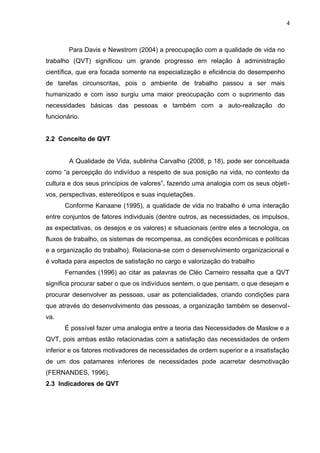 4
Para Davis e Newstrom (2004) a preocupação com a qualidade de vida no
trabalho (QVT) significou um grande progresso em relação à administração
científica, que era focada somente na especialização e eficiência do desempenho
de tarefas circunscritas, pois o ambiente de trabalho passou a ser mais
humanizado e com isso surgiu uma maior preocupação com o suprimento das
necessidades básicas das pessoas e também com a auto-realização do
funcionário.
2.2 Conceito de QVT
A Qualidade de Vida, sublinha Carvalho (2008, p 18), pode ser conceituada
como “a percepção do indivíduo a respeito de sua posição na vida, no contexto da
cultura e dos seus princípios de valores”, fazendo uma analogia com os seus objeti-
vos, perspectivas, estereótipos e suas inquietações.
Conforme Kanaane (1995), a qualidade de vida no trabalho é uma interação
entre conjuntos de fatores individuais (dentre outros, as necessidades, os impulsos,
as expectativas, os desejos e os valores) e situacionais (entre eles a tecnologia, os
fluxos de trabalho, os sistemas de recompensa, as condições econômicas e políticas
e a organização do trabalho). Relaciona-se com o desenvolvimento organizacional e
é voltada para aspectos de satisfação no cargo e valorização do trabalho
Fernandes (1996) ao citar as palavras de Cléo Carneiro ressalta que a QVT
significa procurar saber o que os indivíduos sentem, o que pensam, o que desejam e
procurar desenvolver as pessoas, usar as potencialidades, criando condições para
que através do desenvolvimento das pessoas, a organização também se desenvol-
va.
É possível fazer uma analogia entre a teoria das Necessidades de Maslow e a
QVT, pois ambas estão relacionadas com a satisfação das necessidades de ordem
inferior e os fatores motivadores de necessidades de ordem superior e a insatisfação
de um dos patamares inferiores de necessidades pode acarretar desmotivação
(FERNANDES, 1996).
2.3 Indicadores de QVT
 