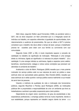 6
Além disso, segundo Walton apud Fernandes (1996), ao ponderar sobre a
QVT, não se deve esquecer um fator primordial que é a integração social do
indivíduo ao trabalho, em aspectos referentes à igualdade de oportunidades, bom
relacionamento e ausência de preconceitos. No que se refere a QVT é preciso
considerar que o trabalho não deve afetar o tempo de lazer, porque o trabalhador
precisa ter ocasiões para estar com sua família ou convivendo com sua
comunidade.
Segundo Coda (1997, p 98), é muito importante separar o conceito de
satisfação no trabalho do significado de motivação. “Motivação é uma energia
direta ou intrínseca, ligada ao significado e à natureza do próprio trabalho”. Já a
satisfação “é uma energia indireta ou extrínseca, ligada a aspectos como salário,
benefícios, reconhecimento, colegas e várias outras condições que precisam ser
atendidas no ambiente de trabalho”.
Analisando a obra de Mann, Rodrigues (2009) ressalta que o mais potente
motivador do serviço público está na sua natureza de servir ao público e esse
estímulo deve ser aproveitado pelos gestores. Mas Chanlat (2002), ressalta que
esse estímulo só é valido quando o serviço público exerce realmente a sua missão
de servir bem às pessoas.
Visando a melhoria da qualidade de vida e motivação dos funcionários
públicos, segundo Moynihan e Pandey apud Rodrigues (2009), as instituições
públicas têm a propriedade e responsabilidade de criar um ambiente que leve os
trabalhadores a sentirem que estão cooperando para o bem público.
Dependendo da origem sócio- econômica, do grau de escolaridade e das
expectativas profissionais, o emprego público torna-se muito importante, devido à
sua estabilidade, porque representa um trabalho seguro diante do temor e a
 