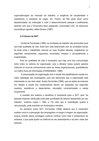 7
supervalorização do mercado de trabalho, a exigência de escolaridade e
experiência, a escassez de vagas, etc. Porem, tal fato pode atuar como
desestimulador da motivação e inibir o desenvolvimento pessoal e profissional,
fazendo com que o funcionário fique estagnado, acomodado com às estruturas
burocráticas vigentes, relata Oliveira (1997).
2.4 Fatores de QVT
Conforme Fernandes (1996), as condições de trabalho são primordiais para
que haja qualidade de vida. Esse item está relacionado com as condições físicas
do local onde o trabalhador executa as suas funções laborais, englobando os
seguintes componentes: segurança, arrumação, limpeza e principalmente a
insalubridade.
Para ter qualidade de vida é necessário que haja uma boa comunicação
entre todos os setores da organização, pois a eficácia nesse quesito garante
melhoria no nível de conhecimento sobre as metas organizacionais, possibilitando
um melhor fluxo de informações (FERNANDES, 1996).
A preocupação da organização com a saúde dos trabalhadores resulta em
maior satisfação dos empregados, pois isto demonstra que a organização está
interessada no seu bem estar. Ilustra Fernandes (1996), que as ações da empresa
em relação à saúde dos colaboradores devem ser baseadas nos seguintes
quesitos: assistência a dependentes, educação/ conscientização e saúde
ocupacional.
A questão dos salários e benéficos é importante para a QVT, pois “as
pessoas esperam retribuição justa pela quantidade do esforço despendido em seu
trabalho”, sublinha Lopes ( 1980, p 73) visto que a insatisfação quanto à
remuneração, pode acarretar em frustrações e tensões.
Ao ponderar sobre QVT, Fernandes (1996) destaca que é necessário
analisar como é a percepção dos empregados no tange à imagem da organização,
porque através dessa sondagem pode-se verificar como está a temperatura da
empresa, o que pode ajudar na melhoria do seu desempenho e do bem- estar das
pessoas.
 