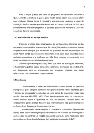 8
Para Campos (1992), em todos os programas de qualidade, incluindo a
QVT, somente se melhora o que se pode medir, sendo assim é necessário aferir
para melhorar. Dessa forma é necessário primeiramente conhecer o nível de
satisfação dos funcionários em relação aos indicadores da qualidade de vida para
posteriormente implantar programas e políticas que possam melhorar a QVT dos
servidores de uma organização.
2.5 Características do Serviço Público
O serviço prestado pelas organizações de serviço público diferencia-se das
outras empresas devido a sua natureza. As instituições públicas possuem a função
de prestação de serviços que influenciam na qualidade de vida da população em
geral. Assim sendo as pessoas que trabalham neste setor estão inseridas nesse
contexto populacional e a qualidade de vida deve começar primeiramente com
esses trabalhadores, elucida Rodrigues ( 2009).
Crewson apud Rodrigues (2009) relata que além de motivações diferentes,
o funcionalismo público possui perspectivas diferentes em relação ao seu trabalho,
em disparidade com os empregados das empresas privadas, que estão
relacionadas com os contextos organizacionais.
3 Metodologia
Primeiramente, a coleta de informações foi feita através da pesquisa
bibliográfica, que é útil para conhecer mais profundamente o tema abordado, pois
“ permite ao investigador a cobertura de uma gama de fenômenos muito mais
ampla”, descreve Gil (1999, p.65). Esse tipo de pesquisa além de proporcionar
dados teóricos sobre a qualidade de vida no trabalho, também serviu de
embasamento para a análise de dados que foram coletados nos questionários que
os funcionários dessa organização responderam.
A abordagem dessa pesquisa é considerada quantitativa. Segundo Gil
(1999), esse tipo de abordagem procura evidenciar em números as informações e
opiniões dos funcionários em relação ao assunto abordado, como neste caso para
demonstrar os níveis de satisfação ou de insatisfação em relação à QVT.
 