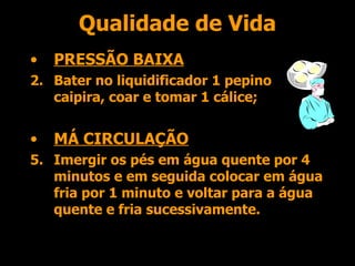 Qualidade de Vida PRESSÃO BAIXA Bater no liquidificador 1 pepino caipira, coar e tomar 1 cálice; MÁ CIRCULAÇÃO Imergir os pés em água quente por 4 minutos e em seguida colocar em água fria por 1 minuto e voltar para a água quente e fria sucessivamente. 
