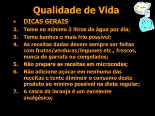 Qualidade de Vida DICAS GERAIS Tome no mínimo 3 litros de água por dia; Tome banhos o mais frio possível; As receitas dadas devem sempre ser feitas com frutas/verduras/legumes etc., frescos, nunca de garrafa ou congelados; Não prepare as receitas em microondas; Não adicione açúcar em nenhuma das receitas e tente diminuir o consumo deste produto ao mínimo possível na dieta regular; A casca da laranja é um excelente analgésico; 