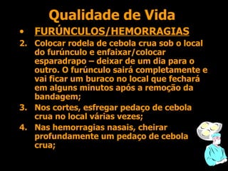 Qualidade de Vida FURÚNCULOS/HEMORRAGIAS Colocar rodela de cebola crua sob o local do furúnculo e enfaixar/colocar esparadrapo – deixar de um dia para o outro. O furúnculo sairá completamente e vai ficar um buraco no local que fechará em alguns minutos após a remoção da bandagem; Nos cortes, esfregar pedaço de cebola crua no local várias vezes; Nas hemorragias nasais, cheirar profundamente um pedaço de cebola crua; 