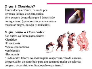 O que é Obesidade? É uma doença crônica, causada por  diversos fatores, e se caracteriza  pelo excesso de gordura que é depositado no organismo (quando comparada a massa muscular magra, ou seja os músculos) O que causa a Obesidade?   São vários os fatores associados: Genético Emocionais  Sócio- econômicos  Ambientais  Hormonais  “ Todos estes fatores colaboram para o aparecimento do excesso  de peso, além de contribuir para um consumo maior de calorias do que o necessário e utilizado pelo organismo.”                                      