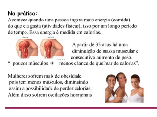Na prática:   Acontece quando uma pessoa ingere mais energia (comida) do que ela gasta (atividades físicas), isso por um longo período de tempo. Essa energia é medida em calorias. A partir de 35 anos há uma     diminuição de massa muscular e  consecutivo aumento de peso.  “  poucos músculos     menos chance de queimar de calorias”. Mulheres sofrem mais de obesidade pois tem menos músculos, diminuindo assim a possibilidade de perder calorias. Além disso sofrem oscilações hormonais                                    