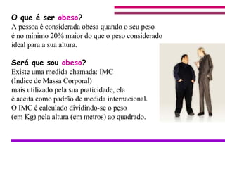 O que é ser  obeso ? A pessoa é considerada obesa quando o seu peso  é no mínimo 20% maior do que o peso considerado ideal para a sua altura. Será que sou  obeso ? Existe uma medida chamada: IMC  (Índice de Massa Corporal) mais utilizado pela sua praticidade, ela é aceita como padrão de medida internacional.  O IMC é calculado dividindo-se o peso  (em Kg) pela altura (em metros) ao quadrado.                                    