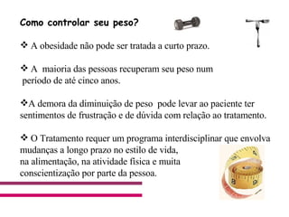 Como controlar seu peso?  A obesidade não pode ser tratada a curto prazo. A  maioria das pessoas recuperam seu peso num período de até cinco anos. A demora da diminuição de peso  pode levar ao paciente ter sentimentos de frustração e de dúvida com relação ao tratamento. O Tratamento requer um programa interdisciplinar que envolva  mudanças a longo prazo no estilo de vida, na alimentação, na atividade física e muita  conscientização por parte da pessoa.                                      
