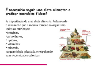 É necessário seguir uma dieta alimentar e  praticar exercícios físicos?  A importância de uma dieta alimentar balanceada  e saudável é que a mesma fornece ao organismo  todos os nutrientes: proteínas,  carboidratos,  lipídios, vitaminas, minerais.  na quantidade adequada e respeitando  suas necessidades calóricas.                                     