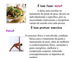 É bom fazer  dieta ?  A dieta, para auxiliar no  tratamento da perda de peso, deverá ser  individualizada e específica, pois as  necessidades nutricionais e energéticas  variam de acordo com cada pessoa.   É bom praticar exercício  físico ?  O exercício físico é sem dúvida, condição  básica para o tratamento da perda e  manutenção de peso, além de melhorar  o condicionamento físico, aumentar o  gasto energético, melhorar a  composição corporal, reduzindo  conseqüentemente os depósitos de  gordura.                                    