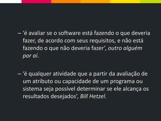 – ‘é avaliar se o software está fazendo o que deveria
fazer, de acordo com seus requisitos, e não está
fazendo o que não deveria fazer’, outro alguém
por aí.
– ‘é qualquer atividade que a partir da avaliação de
um atributo ou capacidade de um programa ou
sistema seja possível determinar se ele alcança os
resultados desejados’, Bill Hetzel.
 