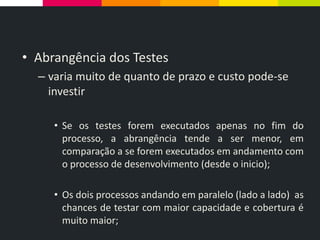 • Abrangência dos Testes
– varia muito de quanto de prazo e custo pode-se
investir
• Se os testes forem executados apenas no fim do
processo, a abrangência tende a ser menor, em
comparação a se forem executados em andamento com
o processo de desenvolvimento (desde o inicio);
• Os dois processos andando em paralelo (lado a lado) as
chances de testar com maior capacidade e cobertura é
muito maior;
 