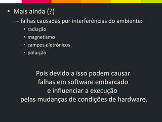 • Mais ainda (?)
– falhas causadas por interferências do ambiente:
• radiação
• magnetismo
• campos eletrônicos
• poluição
Pois devido a isso podem causar
falhas em software embarcado
e influenciar a execução
pelas mudanças de condições de hardware.
 
