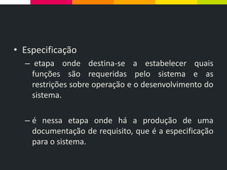 • Especificação
– etapa onde destina-se a estabelecer quais
funções são requeridas pelo sistema e as
restrições sobre operação e o desenvolvimento do
sistema.
– é nessa etapa onde há a produção de uma
documentação de requisito, que é a especificação
para o sistema.
 