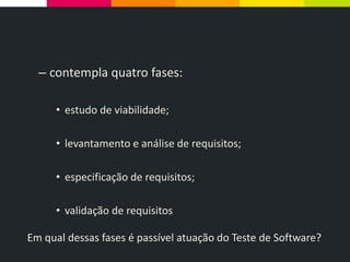 – contempla quatro fases:
• estudo de viabilidade;
• levantamento e análise de requisitos;
• especificação de requisitos;
• validação de requisitos
Em qual dessas fases é passível atuação do Teste de Software?
 