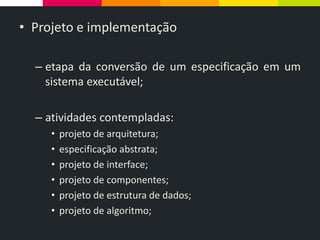 • Projeto e implementação
– etapa da conversão de um especificação em um
sistema executável;
– atividades contempladas:
• projeto de arquitetura;
• especificação abstrata;
• projeto de interface;
• projeto de componentes;
• projeto de estrutura de dados;
• projeto de algoritmo;
 