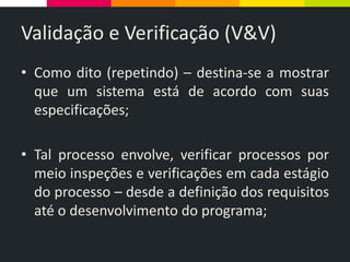 Validação e Verificação (V&V)
• Como dito (repetindo) – destina-se a mostrar
que um sistema está de acordo com suas
especificações;
• Tal processo envolve, verificar processos por
meio inspeções e verificações em cada estágio
do processo – desde a definição dos requisitos
até o desenvolvimento do programa;
 