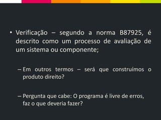 • Verificação – segundo a norma B87925, é
descrito como um processo de avaliação de
um sistema ou componente;
– Em outros termos – será que construímos o
produto direito?
– Pergunta que cabe: O programa é livre de erros,
faz o que deveria fazer?
 