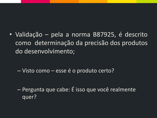 • Validação – pela a norma B87925, é descrito
como determinação da precisão dos produtos
do desenvolvimento;
– Visto como – esse é o produto certo?
– Pergunta que cabe: É isso que você realmente
quer?
 