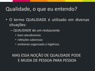 Qualidade, o que eu entendo?
• O termo QUALIDADE é utilizado em diversas
situações:
– QUALIDADE de um restaurante
• bom atendimento
• refeições saborosas
• ambiente organizado e higiênico
MAS ESSA NOÇÃO DE QUALIDADE PODE
E MUDA DE PESSOA PARA PESSOA
 