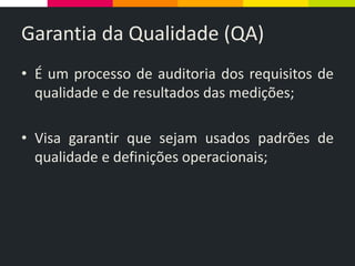 Garantia da Qualidade (QA)
• É um processo de auditoria dos requisitos de
qualidade e de resultados das medições;
• Visa garantir que sejam usados padrões de
qualidade e definições operacionais;
 